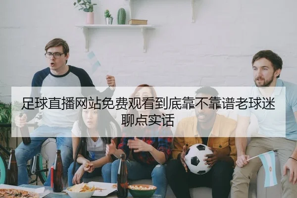 足球直播网站免费观看到底靠不靠谱老球迷聊点实话