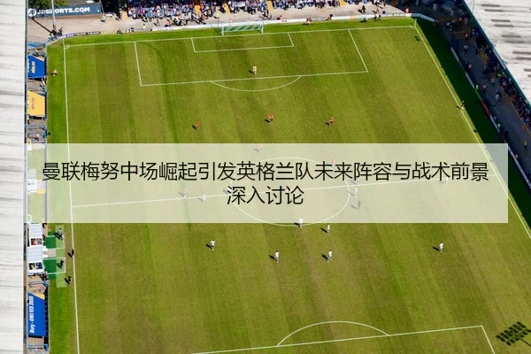 曼联梅努中场崛起引发英格兰队未来阵容与战术前景深入讨论 | kaiyun