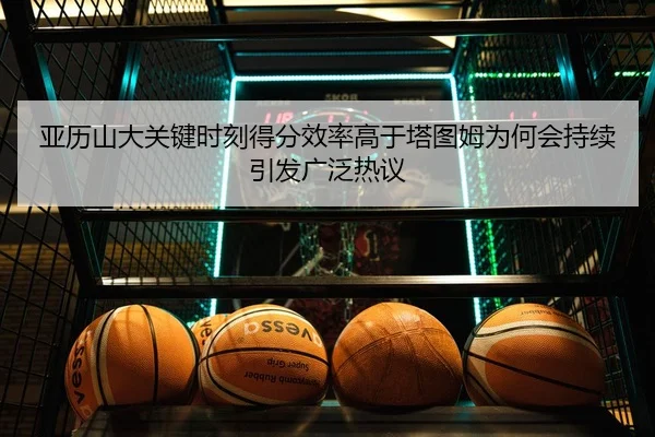 亚历山大关键时刻得分效率高于塔图姆为何会持续引发广泛热议（kaiyun）